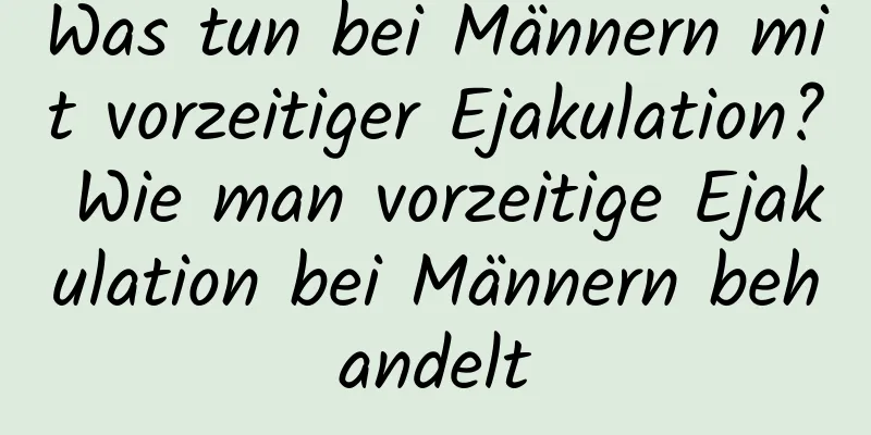 Was tun bei Männern mit vorzeitiger Ejakulation? Wie man vorzeitige Ejakulation bei Männern behandelt