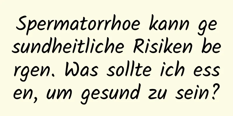 Spermatorrhoe kann gesundheitliche Risiken bergen. Was sollte ich essen, um gesund zu sein?