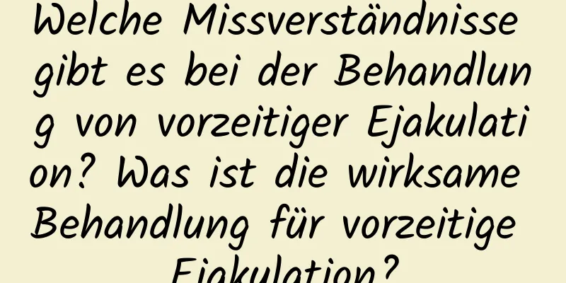 Welche Missverständnisse gibt es bei der Behandlung von vorzeitiger Ejakulation? Was ist die wirksame Behandlung für vorzeitige Ejakulation?