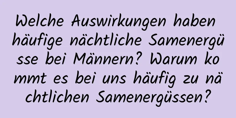 Welche Auswirkungen haben häufige nächtliche Samenergüsse bei Männern? Warum kommt es bei uns häufig zu nächtlichen Samenergüssen?