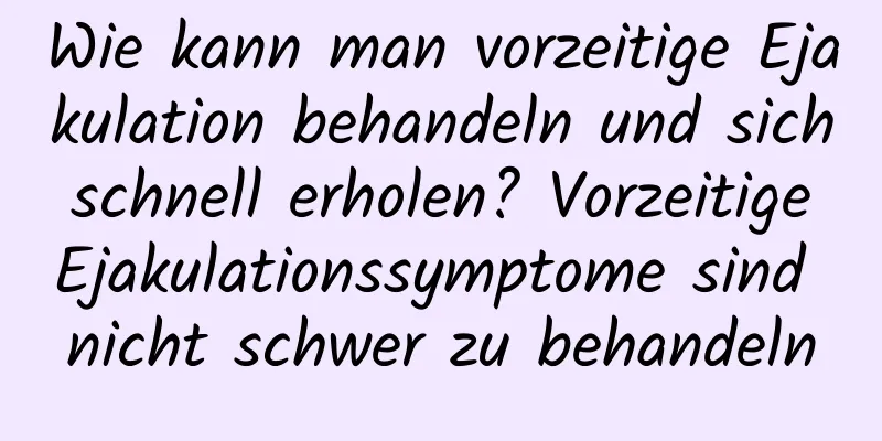 Wie kann man vorzeitige Ejakulation behandeln und sich schnell erholen? Vorzeitige Ejakulationssymptome sind nicht schwer zu behandeln