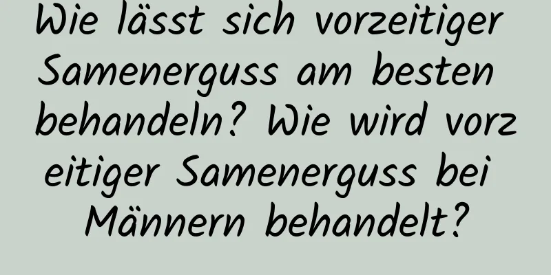 Wie lässt sich vorzeitiger Samenerguss am besten behandeln? Wie wird vorzeitiger Samenerguss bei Männern behandelt?