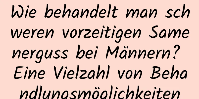 Wie behandelt man schweren vorzeitigen Samenerguss bei Männern? Eine Vielzahl von Behandlungsmöglichkeiten