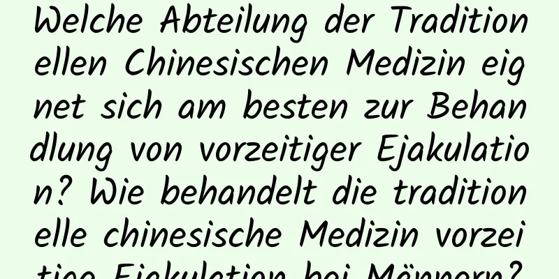 Welche Abteilung der Traditionellen Chinesischen Medizin eignet sich am besten zur Behandlung von vorzeitiger Ejakulation? Wie behandelt die traditionelle chinesische Medizin vorzeitige Ejakulation bei Männern?