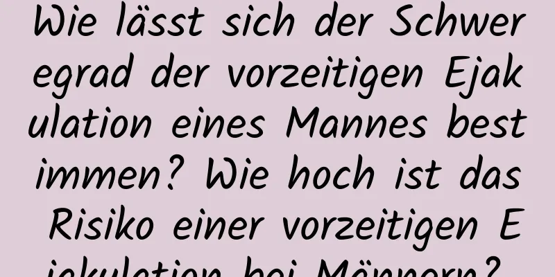 Wie lässt sich der Schweregrad der vorzeitigen Ejakulation eines Mannes bestimmen? Wie hoch ist das Risiko einer vorzeitigen Ejakulation bei Männern?