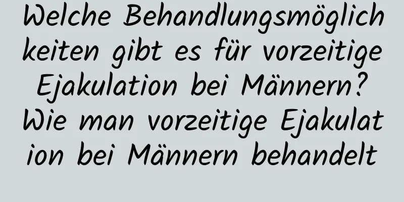 Welche Behandlungsmöglichkeiten gibt es für vorzeitige Ejakulation bei Männern? Wie man vorzeitige Ejakulation bei Männern behandelt