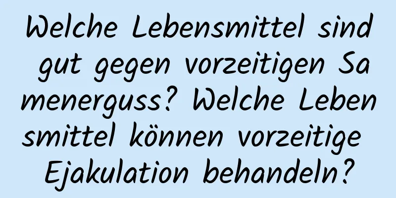 Welche Lebensmittel sind gut gegen vorzeitigen Samenerguss? Welche Lebensmittel können vorzeitige Ejakulation behandeln?