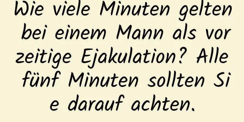 Wie viele Minuten gelten bei einem Mann als vorzeitige Ejakulation? Alle fünf Minuten sollten Sie darauf achten.