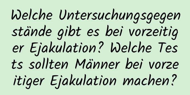 Welche Untersuchungsgegenstände gibt es bei vorzeitiger Ejakulation? Welche Tests sollten Männer bei vorzeitiger Ejakulation machen?