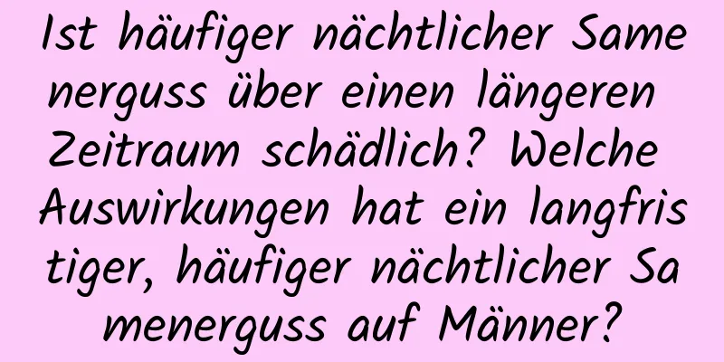 Ist häufiger nächtlicher Samenerguss über einen längeren Zeitraum schädlich? Welche Auswirkungen hat ein langfristiger, häufiger nächtlicher Samenerguss auf Männer?