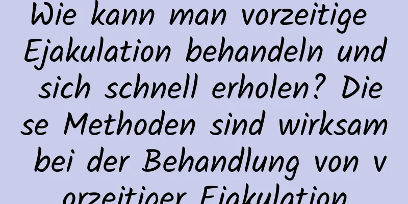 Wie kann man vorzeitige Ejakulation behandeln und sich schnell erholen? Diese Methoden sind wirksam bei der Behandlung von vorzeitiger Ejakulation