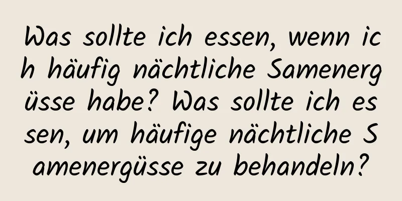 Was sollte ich essen, wenn ich häufig nächtliche Samenergüsse habe? Was sollte ich essen, um häufige nächtliche Samenergüsse zu behandeln?