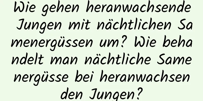 Wie gehen heranwachsende Jungen mit nächtlichen Samenergüssen um? Wie behandelt man nächtliche Samenergüsse bei heranwachsenden Jungen?