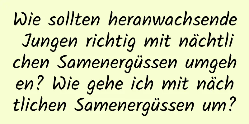 Wie sollten heranwachsende Jungen richtig mit nächtlichen Samenergüssen umgehen? Wie gehe ich mit nächtlichen Samenergüssen um?