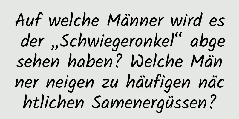 Auf welche Männer wird es der „Schwiegeronkel“ abgesehen haben? Welche Männer neigen zu häufigen nächtlichen Samenergüssen?