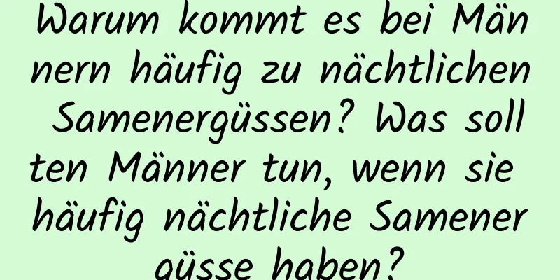 Warum kommt es bei Männern häufig zu nächtlichen Samenergüssen? Was sollten Männer tun, wenn sie häufig nächtliche Samenergüsse haben?