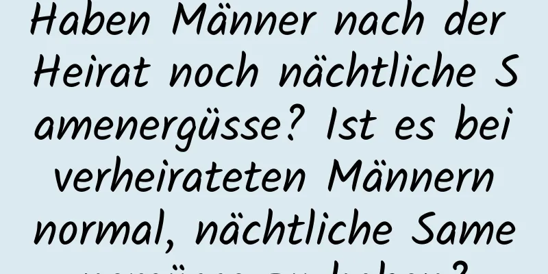 Haben Männer nach der Heirat noch nächtliche Samenergüsse? Ist es bei verheirateten Männern normal, nächtliche Samenergüsse zu haben?