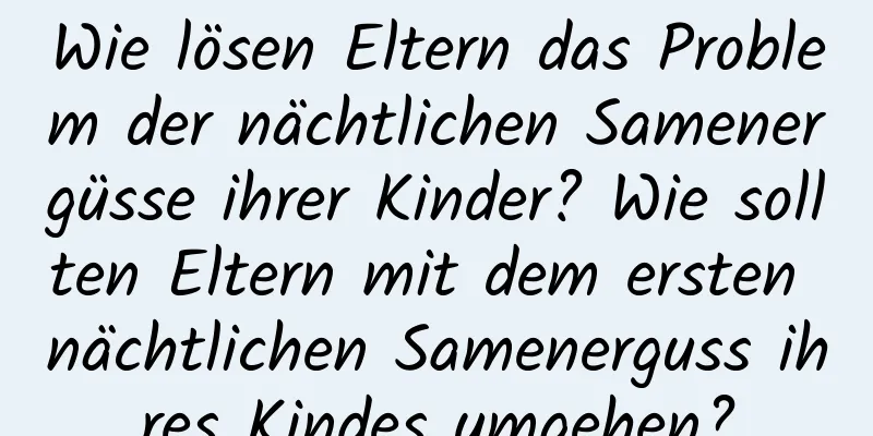 Wie lösen Eltern das Problem der nächtlichen Samenergüsse ihrer Kinder? Wie sollten Eltern mit dem ersten nächtlichen Samenerguss ihres Kindes umgehen?