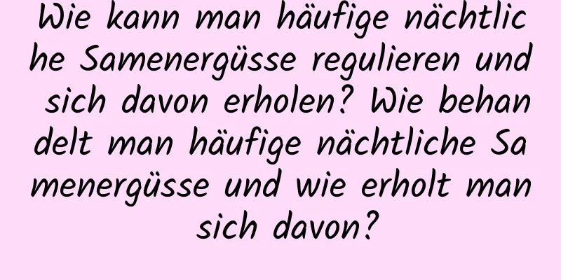 Wie kann man häufige nächtliche Samenergüsse regulieren und sich davon erholen? Wie behandelt man häufige nächtliche Samenergüsse und wie erholt man sich davon?