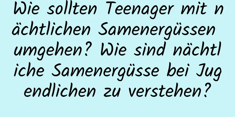 Wie sollten Teenager mit nächtlichen Samenergüssen umgehen? Wie sind nächtliche Samenergüsse bei Jugendlichen zu verstehen?