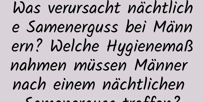 Was verursacht nächtliche Samenerguss bei Männern? Welche Hygienemaßnahmen müssen Männer nach einem nächtlichen Samenerguss treffen?