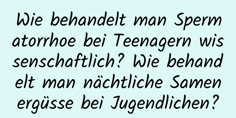 Wie behandelt man Spermatorrhoe bei Teenagern wissenschaftlich? Wie behandelt man nächtliche Samenergüsse bei Jugendlichen?