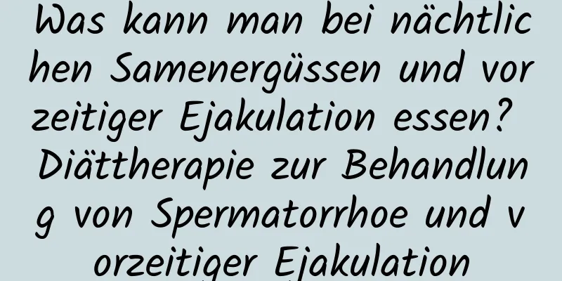 Was kann man bei nächtlichen Samenergüssen und vorzeitiger Ejakulation essen? Diättherapie zur Behandlung von Spermatorrhoe und vorzeitiger Ejakulation