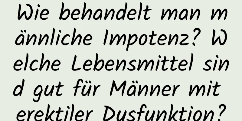 Wie behandelt man männliche Impotenz? Welche Lebensmittel sind gut für Männer mit erektiler Dysfunktion?