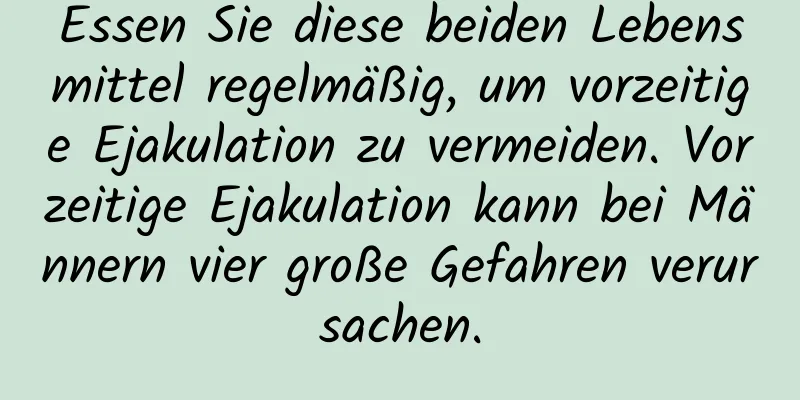 Essen Sie diese beiden Lebensmittel regelmäßig, um vorzeitige Ejakulation zu vermeiden. Vorzeitige Ejakulation kann bei Männern vier große Gefahren verursachen.