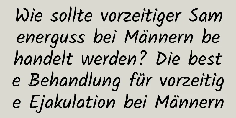 Wie sollte vorzeitiger Samenerguss bei Männern behandelt werden? Die beste Behandlung für vorzeitige Ejakulation bei Männern