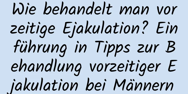 Wie behandelt man vorzeitige Ejakulation? Einführung in Tipps zur Behandlung vorzeitiger Ejakulation bei Männern