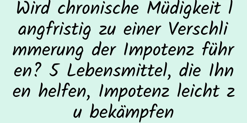 Wird chronische Müdigkeit langfristig zu einer Verschlimmerung der Impotenz führen? 5 Lebensmittel, die Ihnen helfen, Impotenz leicht zu bekämpfen