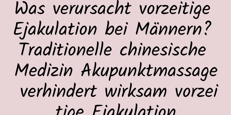 Was verursacht vorzeitige Ejakulation bei Männern? Traditionelle chinesische Medizin Akupunktmassage verhindert wirksam vorzeitige Ejakulation