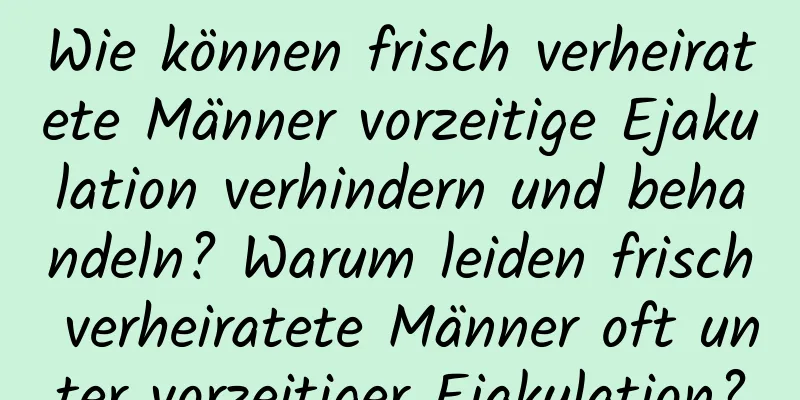 Wie können frisch verheiratete Männer vorzeitige Ejakulation verhindern und behandeln? Warum leiden frisch verheiratete Männer oft unter vorzeitiger Ejakulation?