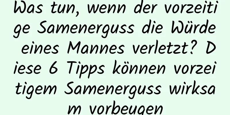 Was tun, wenn der vorzeitige Samenerguss die Würde eines Mannes verletzt? Diese 6 Tipps können vorzeitigem Samenerguss wirksam vorbeugen