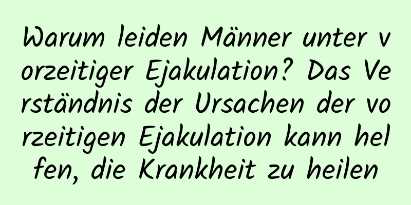 Warum leiden Männer unter vorzeitiger Ejakulation? Das Verständnis der Ursachen der vorzeitigen Ejakulation kann helfen, die Krankheit zu heilen