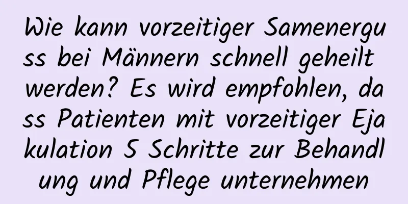 Wie kann vorzeitiger Samenerguss bei Männern schnell geheilt werden? Es wird empfohlen, dass Patienten mit vorzeitiger Ejakulation 5 Schritte zur Behandlung und Pflege unternehmen