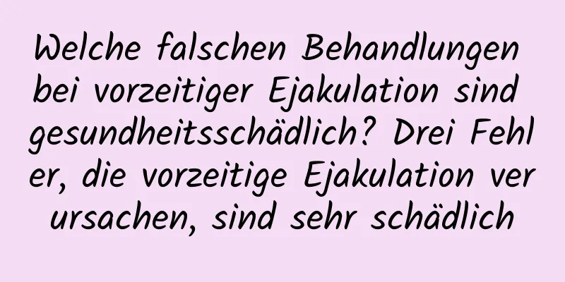 Welche falschen Behandlungen bei vorzeitiger Ejakulation sind gesundheitsschädlich? Drei Fehler, die vorzeitige Ejakulation verursachen, sind sehr schädlich