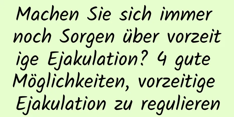 Machen Sie sich immer noch Sorgen über vorzeitige Ejakulation? 4 gute Möglichkeiten, vorzeitige Ejakulation zu regulieren