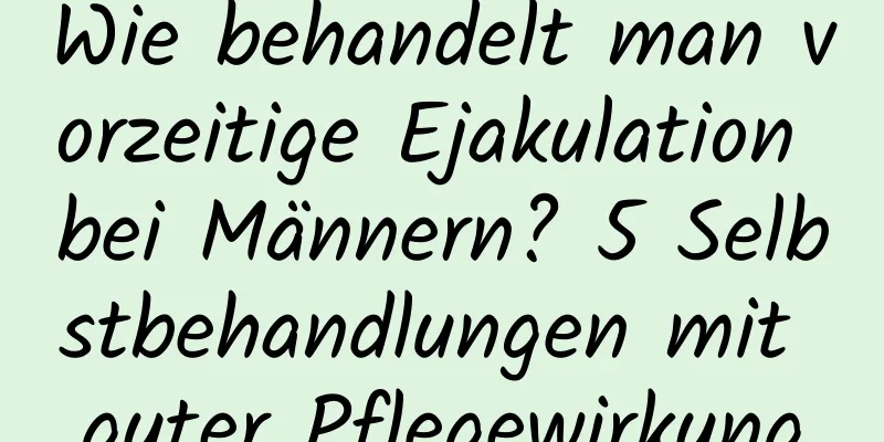 Wie behandelt man vorzeitige Ejakulation bei Männern? 5 Selbstbehandlungen mit guter Pflegewirkung