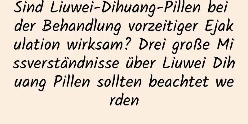 Sind Liuwei-Dihuang-Pillen bei der Behandlung vorzeitiger Ejakulation wirksam? Drei große Missverständnisse über Liuwei Dihuang Pillen sollten beachtet werden