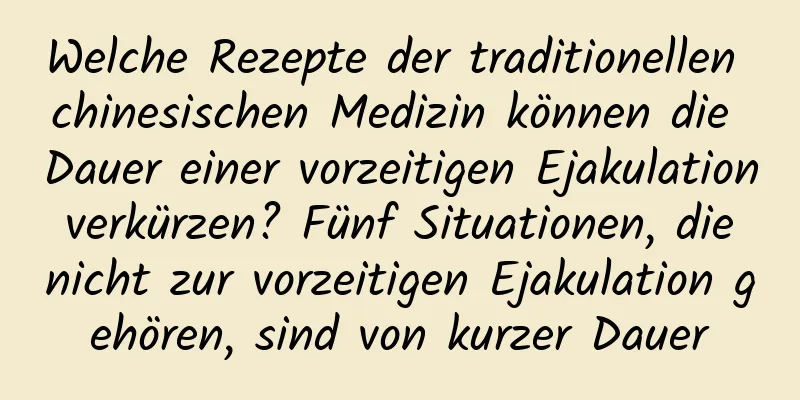 Welche Rezepte der traditionellen chinesischen Medizin können die Dauer einer vorzeitigen Ejakulation verkürzen? Fünf Situationen, die nicht zur vorzeitigen Ejakulation gehören, sind von kurzer Dauer