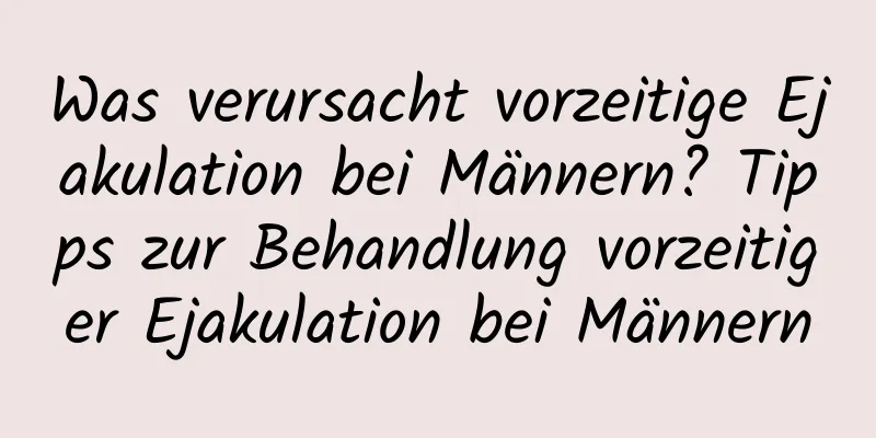 Was verursacht vorzeitige Ejakulation bei Männern? Tipps zur Behandlung vorzeitiger Ejakulation bei Männern