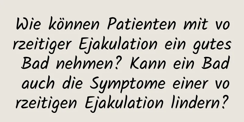 Wie können Patienten mit vorzeitiger Ejakulation ein gutes Bad nehmen? Kann ein Bad auch die Symptome einer vorzeitigen Ejakulation lindern?