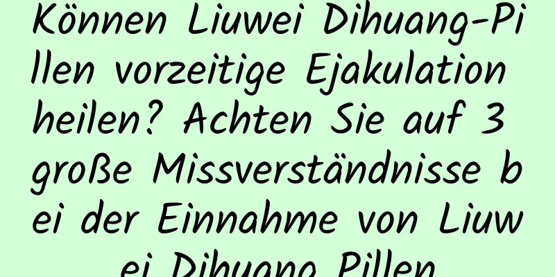 Können Liuwei Dihuang-Pillen vorzeitige Ejakulation heilen? Achten Sie auf 3 große Missverständnisse bei der Einnahme von Liuwei Dihuang Pillen