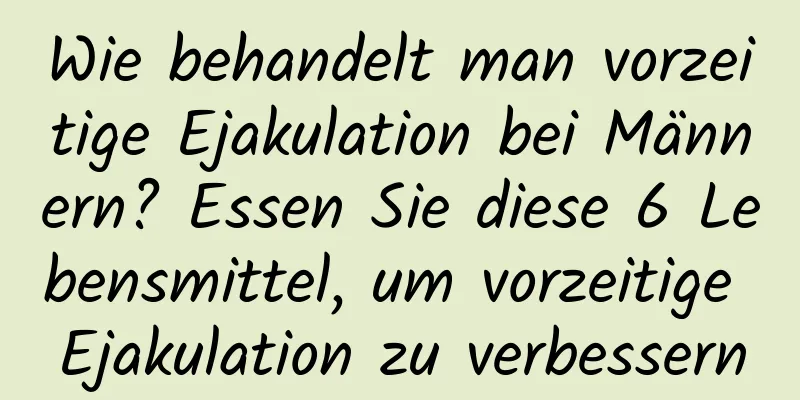 Wie behandelt man vorzeitige Ejakulation bei Männern? Essen Sie diese 6 Lebensmittel, um vorzeitige Ejakulation zu verbessern