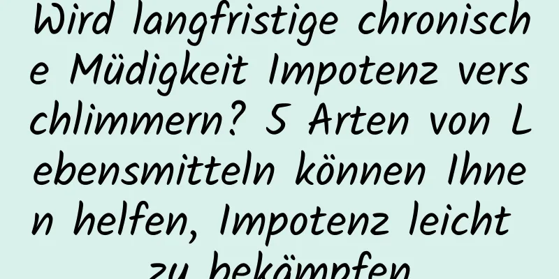 Wird langfristige chronische Müdigkeit Impotenz verschlimmern? 5 Arten von Lebensmitteln können Ihnen helfen, Impotenz leicht zu bekämpfen