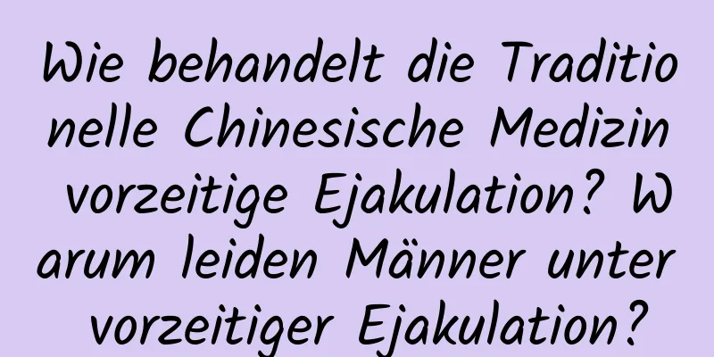 Wie behandelt die Traditionelle Chinesische Medizin vorzeitige Ejakulation? Warum leiden Männer unter vorzeitiger Ejakulation?