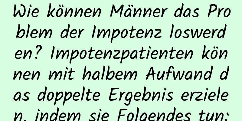 Wie können Männer das Problem der Impotenz loswerden? Impotenzpatienten können mit halbem Aufwand das doppelte Ergebnis erzielen, indem sie Folgendes tun: