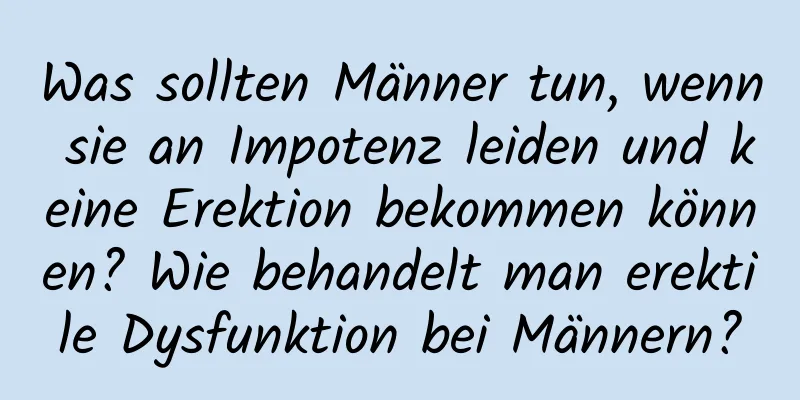 Was sollten Männer tun, wenn sie an Impotenz leiden und keine Erektion bekommen können? Wie behandelt man erektile Dysfunktion bei Männern?